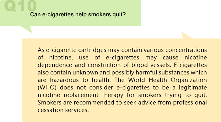 Can e-cigarettes help smokers quit?
As e-cigarette cartridges may contain various concentrations of nicotine, use of e-cigarettes may cause nicotine dependence and constriction of blood vessels. E-cigarettes also contain unknown and possibly harmful substances which are hazardous to health. The World Health Organization (WHO) does not consider e-cigarettes to be a legitimate nicotine replacement therapy for smokers trying to quit. Smokers are recommended to seek advice from professional cessation services.