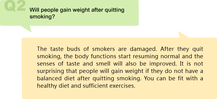 Will people gain weight after quitting smoking?
The taste buds of smokers are damaged. After they quit smoking, the body functions start resuming normal and the senses of taste and smell will also be improved. It is not surprising that people will gain weight if they do not have a balanced diet after quitting smoking. You can be fit with a healthy diet and sufficient exercises.