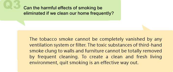 Can the harmful effects of smoking be eliminated if we clean our home frequently?
The tobacco smoke cannot be completely vanished by any ventilation system or filter. The toxic substances of third-hand smoke clung to walls and furniture cannot be totally removed by frequent cleaning. To create a clean and fresh living environment, quit smoking is an effective way out.