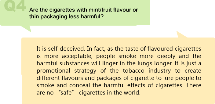 Are the cigarettes with mint/fruit flavour or thin packaging less harmful?
It is self-deceived. In fact, as the taste of flavoured cigarettes is more acceptable, people smoke more deeply and the harmful substances will linger in the lungs longer. It is just a promotional strategy of the tobacco industry to create different flavours and packages of cigarette to lure people to smoke and conceal the harmful effects of cigarettes. There are no “safe” cigarettes in the world.