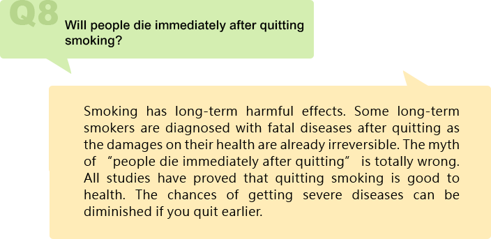 Will people die immediately after quitting smoking?
Smoking has long-term harmful effects. Some long-term smokers are diagnosed with fatal diseases after quitting as the damages on their health are already irreversible. The myth of “people die immediately after quitting” is totally wrong. All studies have proved that quitting smoking is good to health. The chances of getting severe diseases can be diminished if you quit earlier.