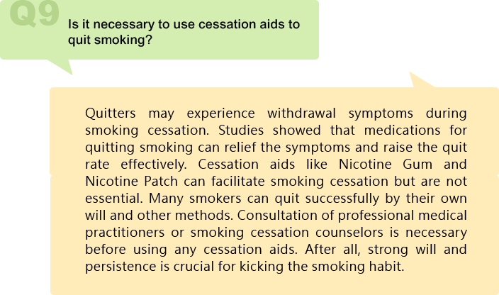 Is it necessary to use cessation aids to quit smoking?
Quitters may experience withdrawal symptoms during smoking cessation. Studies showed that medications for quitting smoking can relief the symptoms and raise the quit rate effectively. Cessation aids like Nicotine Gum and Nicotine Patch can facilitate smoking cessation but are not essential. Many smokers can quit successfully by their own will and other methods. Consultation of professional medical practitioners or smoking cessation counselors is necessary before using any cessation aids. After all, strong will and persistence is crucial for kicking the smoking habit.